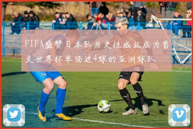 FIFA盛赞日本队历史性成就成为首支世界杯单场进4球的亚洲球队