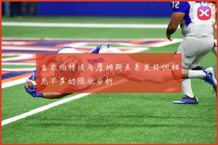 吉尔伯特谈与詹姆斯关系良好但相见不多的现状分析