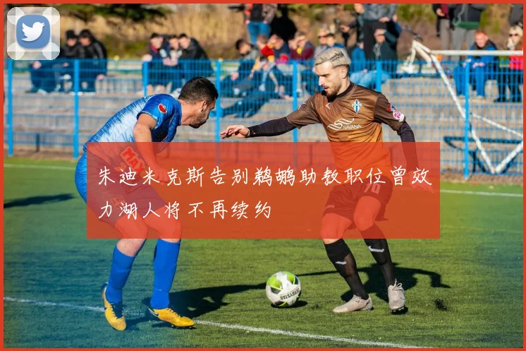 朱迪米克斯告别鹈鹕助教职位曾效力湖人将不再续约