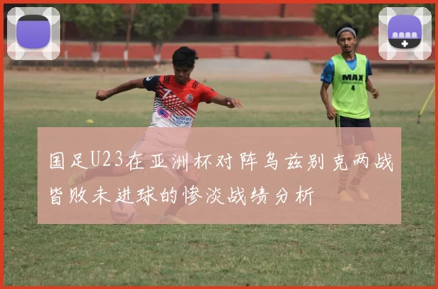 国足U23在亚洲杯对阵乌兹别克两战皆败未进球的惨淡战绩分析