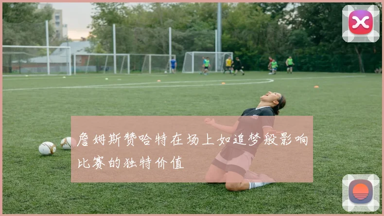 詹姆斯赞哈特在场上如追梦般影响比赛的独特价值