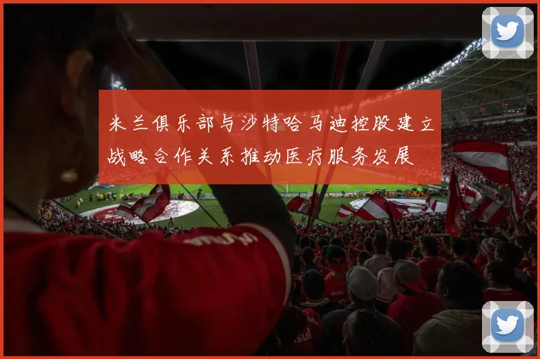 米兰俱乐部与沙特哈马迪控股建立战略合作关系推动医疗服务发展