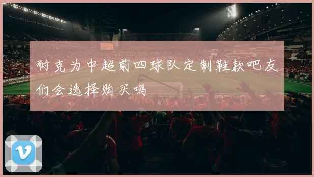 耐克为中超前四球队定制鞋款吧友们会选择购买吗