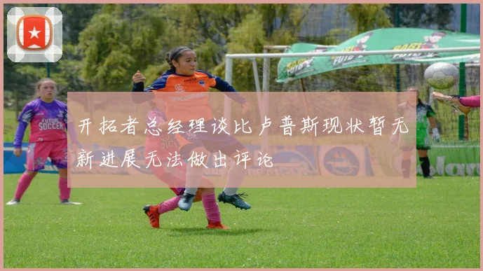 开拓者总经理谈比卢普斯现状暂无新进展无法做出评论