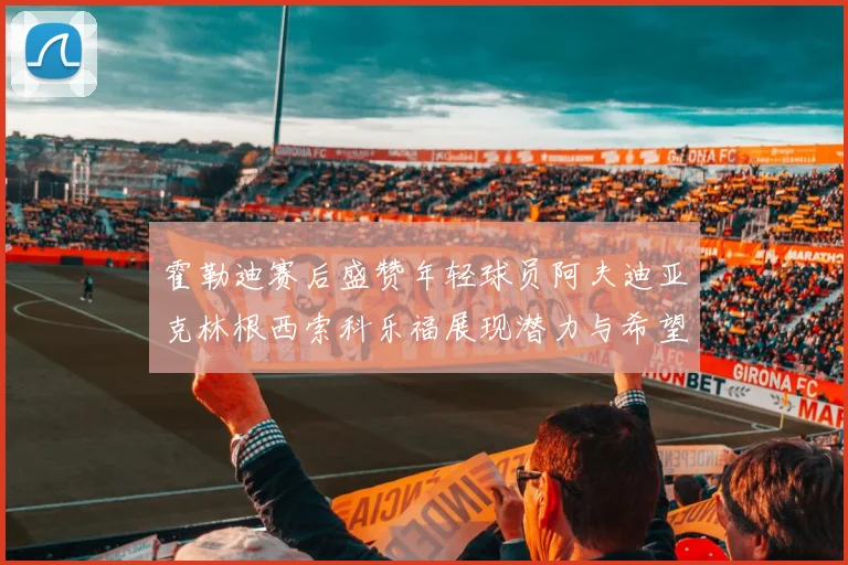 霍勒迪赛后盛赞年轻球员阿夫迪亚克林根西索科乐福展现潜力与希望