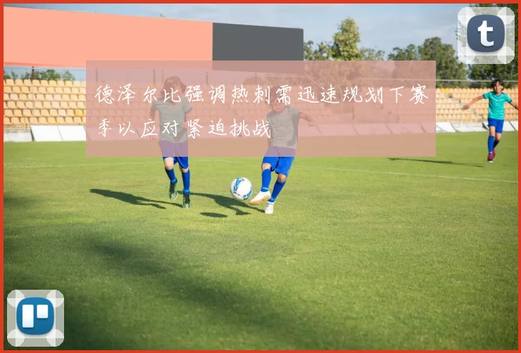 德泽尔比强调热刺需迅速规划下赛季以应对紧迫挑战