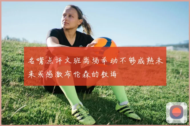 名嘴点评文班离场举动不够成熟未来或感激布伦森的教诲