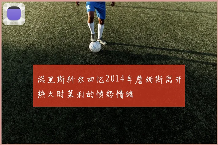 诺里斯科尔回忆2014年詹姆斯离开热火时莱利的愤怒情绪