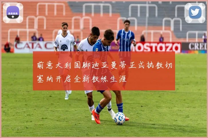 前意大利国脚迪亚曼蒂正式执教切塞纳开启全新教练生涯