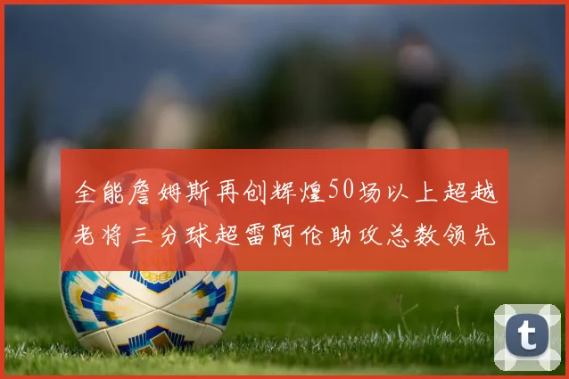 全能詹姆斯再创辉煌50场以上超越老将三分球超雷阿伦助攻总数领先隆多