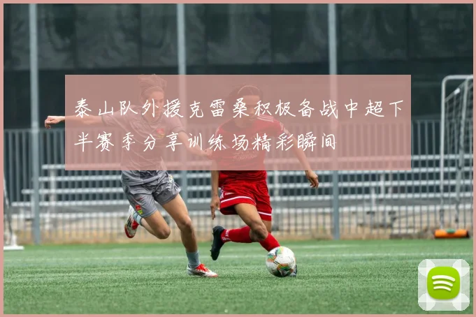 泰山队外援克雷桑积极备战中超下半赛季分享训练场精彩瞬间