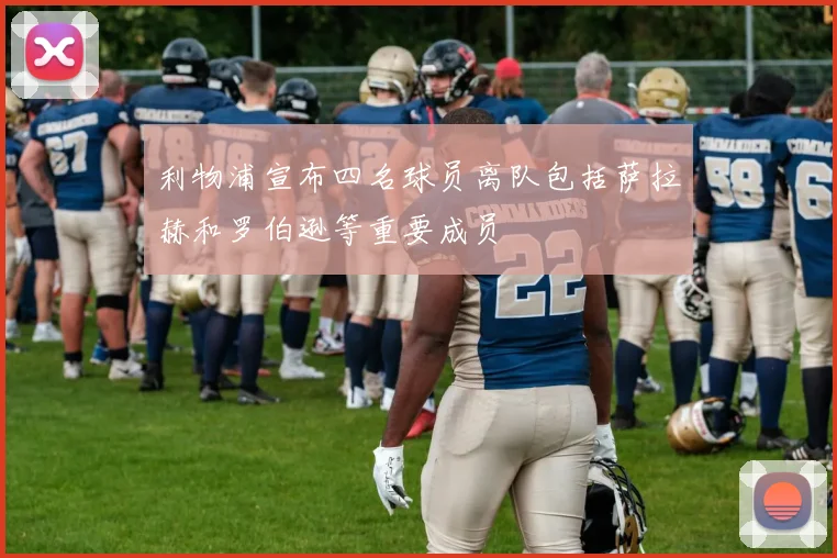 利物浦宣布四名球员离队包括萨拉赫和罗伯逊等重要成员