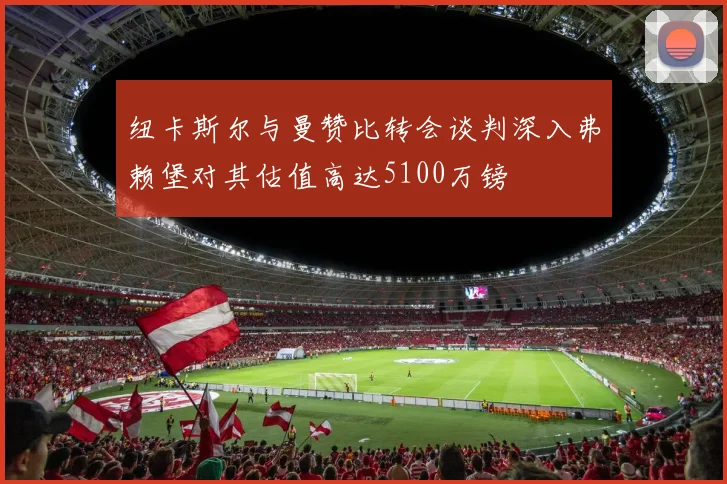 纽卡斯尔与曼赞比转会谈判深入弗赖堡对其估值高达5100万镑