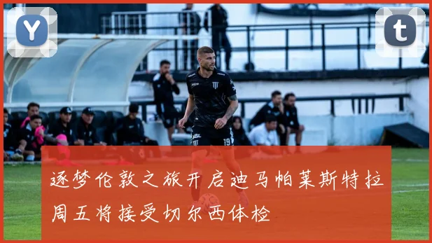 逐梦伦敦之旅开启迪马帕莱斯特拉周五将接受切尔西体检