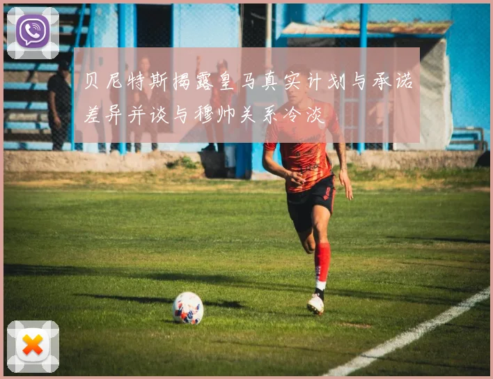 贝尼特斯揭露皇马真实计划与承诺差异并谈与穆帅关系冷淡