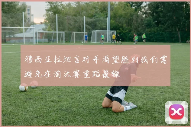 穆西亚拉坦言对手渴望胜利我们需避免在淘汰赛重蹈覆辙