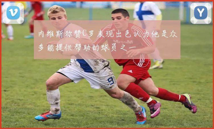 内维斯称赞C罗表现出色认为他是众多能提供帮助的球员之一
