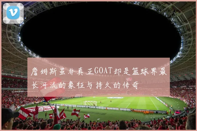 詹姆斯虽非真正GOAT却是篮球界最长河流的象征与持久的传奇